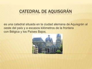 CATEDRAL DE AQUISGRÁN
es una catedral situada en la ciudad alemana de Aquisgrán al
oeste del país y a escasos kilómetros de la frontera
con Bélgica y los Países Bajos.

 