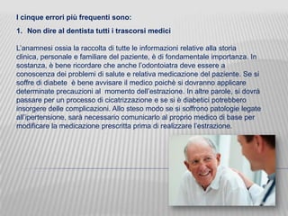 I cinque errori più frequenti sono:
1. Non dire al dentista tutti i trascorsi medici
L’anamnesi ossia la raccolta di tutte le informazioni relative alla storia
clinica, personale e familiare del paziente, è di fondamentale importanza. In
sostanza, è bene ricordare che anche l’odontoiatra deve essere a
conoscenza dei problemi di salute e relativa medicazione del paziente. Se si
soffre di diabete è bene avvisare il medico poichè si dovranno applicare
determinate precauzioni al momento dell’estrazione. In altre parole, si dovrà
passare per un processo di cicatrizzazione e se si è diabetici potrebbero
insorgere delle complicazioni. Allo steso modo se si soffrono patologie legate
all’ipertensione, sarà necessario comunicarlo al proprio medico di base per
modificare la medicazione prescritta prima di realizzare l’estrazione.

 