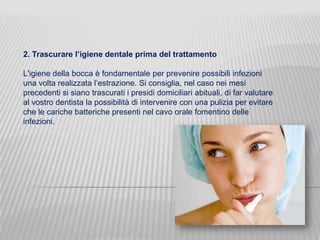 2. Trascurare l’igiene dentale prima del trattamento
L'igiene della bocca è fondamentale per prevenire possibili infezioni
una volta realizzata l’estrazione. Si consiglia, nel caso nei mesi
precedenti si siano trascurati i presidi domiciliari abituali, di far valutare
al vostro dentista la possibilità di intervenire con una pulizia per evitare
che le cariche batteriche presenti nel cavo orale fomentino delle
infezioni.

 
