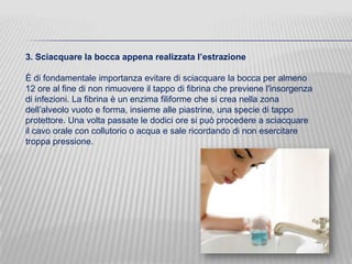3. Sciacquare la bocca appena realizzata l’estrazione
È di fondamentale importanza evitare di sciacquare la bocca per almeno
12 ore al fine di non rimuovere il tappo di fibrina che previene l'insorgenza
di infezioni. La fibrina è un enzima filiforme che si crea nella zona
dell’alveolo vuoto e forma, insieme alle piastrine, una specie di tappo
protettore. Una volta passate le dodici ore si può procedere a sciacquare
il cavo orale con collutorio o acqua e sale ricordando di non esercitare
troppa pressione.

 