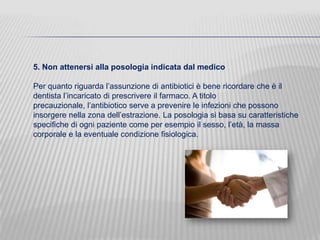 5. Non attenersi alla posologia indicata dal medico
Per quanto riguarda l’assunzione di antibiotici è bene ricordare che è il
dentista l’incaricato di prescrivere il farmaco. A titolo
precauzionale, l’antibiotico serve a prevenire le infezioni che possono
insorgere nella zona dell’estrazione. La posologia si basa su caratteristiche
specifiche di ogni paziente come per esempio il sesso, l’età, la massa
corporale e la eventuale condizione fisiologica.

 