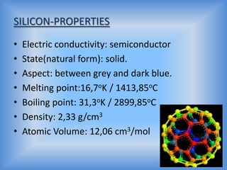 SILICON-PROPERTIES
•
•
•
•
•
•
•

Electric conductivity: semiconductor
State(natural form): solid.
Aspect: between grey and dark blue.
Melting point:16,7oK / 1413,85oC
Boiling point: 31,3oK / 2899,85oC
Density: 2,33 g/cm3
Atomic Volume: 12,06 cm3/mol

 