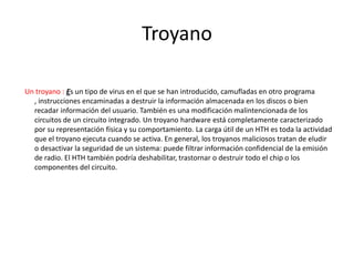 Troyano
Un troyano : Es un tipo de virus en el que se han introducido, camufladas en otro programa
, instrucciones encaminadas a destruir la información almacenada en los discos o bien
recadar información del usuario. También es una modificación malintencionada de los
circuitos de un circuito integrado. Un troyano hardware está completamente caracterizado
por su representación física y su comportamiento. La carga útil de un HTH es toda la actividad
que el troyano ejecuta cuando se activa. En general, los troyanos maliciosos tratan de eludir
o desactivar la seguridad de un sistema: puede filtrar información confidencial de la emisión
de radio. El HTH también podría deshabilitar, trastornar o destruir todo el chip o los
componentes del circuito.
 