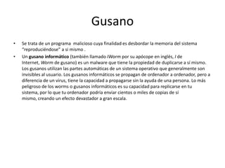 Gusano
• Se trata de un programa malicioso cuya finalidad es desbordar la memoria del sistema
“reproduciéndose” a si mismo .
• Un gusano informático (también llamado IWorm por su apócope en inglés, I de
Internet, Worm de gusano) es un malware que tiene la propiedad de duplicarse a sí mismo.
Los gusanos utilizan las partes automáticas de un sistema operativo que generalmente son
invisibles al usuario. Los gusanos informáticos se propagan de ordenador a ordenador, pero a
diferencia de un virus, tiene la capacidad a propagarse sin la ayuda de una persona. Lo más
peligroso de los worms o gusanos informáticos es su capacidad para replicarse en tu
sistema, por lo que tu ordenador podría enviar cientos o miles de copias de sí
mismo, creando un efecto devastador a gran escala.
 