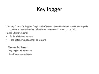 Key logger
(De key ” tecla” y logger “registrador”)es un tipo de software que se encarga de
obtener y memorizar las pulsaciones que se realizan en un teclado.
Puede utilizarse para:
• Espiar de forma remota
• Para obtener contraseñas de usuario
Tipos de key logger:
Key logger de hadware
key logger de software
 