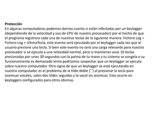 Protección
En algunas computadoras podemos darnos cuenta si están infectadas por un keylogger
(dependiendo de la velocidad y uso de CPU de nuestro procesador) por el hecho de que
el programa registrara cada una de nuestras teclas de la siguiente manera: Fichero Log =
Fichero Log + UltimaTecla, este evento será ejecutado por el keylogger cada vez que el
usuario presione una tecla. Si bien este evento no será una carga relevante para nuestro
procesador si se ejecuta a una velocidad normal, pero si mantienes unas 10 teclas
presionadas por unos 30 segundos con la palma de tu mano y tu sistema se congela o su
funcionamiento es demasiado lento podríamos sospechar que un keylogger se ejecuta
sobre nuestro computador. Otro signo de que un keylogger se está ejecutando en
nuestro computador es el problema de la tilde doble (´´) al presionar la tecla para
acentuar vocales, salen dos tildes seguidas y la vocal sin acentuar. Esto ocurre en
keyloggers configurados para otros idiomas.
 