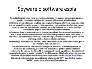 Spyware o software espía
No todos los programas espía son malintencionados . Se pueden considerar programas
espider con código malicioso los troyanos, el hardware y los hijackers.
El término spyware también se utiliza más ampliamente para referirse a otros productos
que no son estrictamente spyware. Estos productos, realizan diferentes funciones, como
mostrar anuncios no solicitados (pop-up), recopilar información privada, redirigir
solicitudes de páginas e instalar marcadores de teléfono.
Un spyware típico se autoinstala en el sistema afectado de forma que se ejecuta cada vez
que se pone en marcha el ordenador (utilizando CPU y memoria RAM, reduciendo la
estabilidad del ordenador), y funciona todo el tiempo, controlando el uso que se hace de
Internet y mostrando anuncios relacionados.
Sin embargo, a diferencia de los virus, no se intenta replicar en otros ordenadores, por lo
que funciona como un parásito.
Las consecuencias de una infección de spyware moderada o severa (aparte de las
cuestiones de privacidad) generalmente incluyen una pérdida considerable del
rendimiento del sistema (hasta un 50 % en casos extremos), y problemas de estabilidad
graves (el ordenador se queda "colgado"). También causan dificultad a la hora de conectar
a Internet. Algunos ejemplos de programas espía conocidos son Gator o Bonzi Buddy.
Este nombre viene dado de las palabras en idioma inglés "SPY" que significa espía, y
"WARE" (para este caso) que significa programa.
 