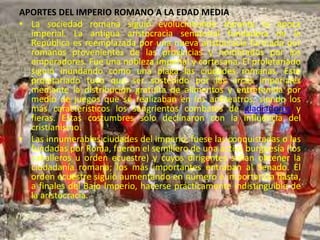 APORTES DEL IMPERIO ROMANO A LA EDAD MEDIA
• La sociedad romana siguió evolucionando durante la época
imperial. La antigua aristocracia senatorial fundadora de la
República es reemplazada por una nueva aristocracia formada por
romanos provenientes de las provincias y nombrados por los
emperadores. Fue una nobleza imperial y cortesana. El proletariado
siguió inundando como una plaga las ciudades romanas. Este
proletariado tuvo que ser sostenido por las arcas imperiales
mediante la distribución gratuita de alimentos y entretenida por
medio de juegos que se realizaban en los anfiteatros, siendo los
más característicos los sangrientos combates de gladiadores y
fieras. Estas costumbres sólo declinaron con la influencia del
cristianismo.
• Las innumerables ciudades del imperio, fuese las conquistadas o las
fundadas por Roma, fueron el semillero de una activa burguesía (los
caballeros u orden ecuestre) y cuyos dirigentes solían obtener la
ciudadanía romana; los más importantes entraban al Senado. El
orden ecuestre siguió aumentando en número e importancia hasta,
a finales del Bajo Imperio, hacerse prácticamente indistinguible de
la aristocracia.
 