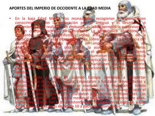 APORTES DEL IMPERIO DE OCCIDENTE A LA EDAD MEDIA
• En la baja Edad Media, los monasterios recogieron y transmitieron
conocimientos con la veneración por lo antiguo y el desinterés o
alejamiento de la realidad. Sin embargo, su labor permitió la supervivencia
de un cuerpo doctrinal en Occidente. La terapéutica abandonó los
incipientes criterios científicos y volvió a las simplificaciones de la
medicina popular y a las interpretaciones sobrenaturales. La influencia del
cristianismo otorgó a la medicina un importante componente de
misticismo religioso. Por otra parte, la asociación de los primeros
hospitales cristianos de beneficencia y el desarrollo de las órdenes
monásticas permitió que los monasterios asumieran parte de la asistencia
médica de occidente. Paralelamente, la práctica de la cirugía se devaluó,
siendo ejercida por profanos, iletrados y charlatanes. Así, los curanderos
germánicos daban masajes, reducían luxaciones y fracturas y curaban
heridas.
• No fue hasta el siglo XII cuando Europa comenzó a despertar
gradualmente de su edad oscura. Empezaron a fundarse universidades y
hospitales, la disección humana se reanudó y los importantes textos
griegos comenzaron a traducirse del árabe al latín. Sin embargo, hasta el
siglo XVI, todos los avances se realizaron a la sombra de Hipócrates. Los
primeros hospitales de la época medieval surgieron en Bizancio. De ellos,
el más importante fue el de Constantinopla, fundado en el siglo XII, y que
de un total de 50 camas dedicaba 10 a pacientes quirúrgicos.
 