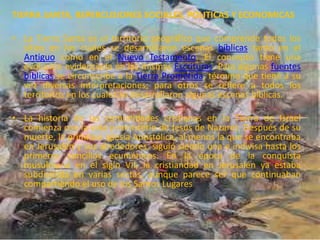 TIERRA SANTA, REPERCUSIONES SOCIALES, POLITICAS Y ECONOMICAS
• La Tierra Santa es el territorio geográfico que comprende todos los
sitios en los cuales se desarrollaron escenas bíblicas tanto en el
Antiguo como en el Nuevo Testamento. El concepto tiene una
evolución evidenciada en las mismas Escrituras. Para algunas fuentes
bíblicas se circunscribe a la Tierra Prometida, término que tiene a su
vez diversas interpretaciones; para otros se refiere a todos los
territorios en los cuales se desarrollaron algunas escenas bíblicas.
• La historia de las comunidades cristianas en la Tierra de Israel
comienza con la vida y ministerio de Jesús de Nazaret. Después de su
muerte, la primitiva Iglesia Apostólica, al menos la que se encontraba
en Jerusalén y sus alrededores, siguió siendo una e indivisa hasta los
primeros concilios ecuménicos. En la época de la conquista
musulmana en el siglo VII, la cristiandad en Jerusalén ya estaba
subdividida en varias sectas, aunque parece ser que continuaban
compartiendo el uso de los Santos Lugares
 