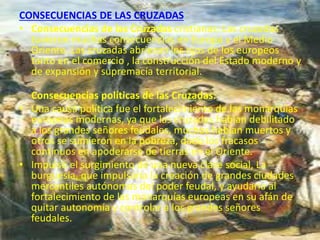 CONSECUENCIAS DE LAS CRUZADAS
• Consecuencias de las Cruzadas cristianas: Las cruzadas
tuvieron muchas consecuencias en Europa y el Medio
Oriente. Las cruzadas abrieron los ojos de los europeos
tanto en el comercio , la construcción del Estado moderno y
de expansión y supremacía territorial.
Consecuencias políticas de las Cruzadas:
• Una causa política fue el fortalecimiento de las monarquías
europeas modernas, ya que las cruzadas habían debilitado
a los grandes señores feudales, muchos habían muertos y
otros se sumieron en la pobreza, dado los fracasos
continuos en apoderarse de tierras en el Oriente.
• Impulso el surgimiento de una nueva clase social, La
burguesía, que impulsaría la creación de grandes ciudades
mercantiles autónomas del poder feudal, y ayudaría al
fortalecimiento de las monarquías europeas en su afán de
quitar autonomía y controlar a los grandes señores
feudales.
 