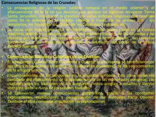 Consecuencias Religiosas de las Cruzadas:
• La propagación de la religión católica romana en el medio oriente y el
afianzamiento de la fe en sus devotos que aunque no lograron recuperar Tierra
Santa, Jerusalén, impulsaron la creación de varias órdenes religiosas que tendrían
como fin la defensa de la religión católica a través de las armas. Ejm : los
templarios, los hospitalarios, Orden de los Caballeros Teutones, etc.
• La causa más importante sería el debilitamiento del poder papal en la Europa
medieval, debido a su desprestigio por los continuos fracasos de las Cruzadas y las
disputas que mantenía con reyes europeos "Querella de investiduras". Las cruzadas
fortalecerían a las monarquías europeas en desmedro del poder de la Iglesia
Católica Romana.
• Consecuencias Sociales y Culturales de las Cruzadas
• El intercambio cultural entre Occidente y Oriente. Los europeos se beneficiaron de
la cultura musulmana y bizantina, los cuales eran portadores de los conocimientos
de la antigua Grecia.
• Encumbramiento de los burgueses en la sociedad europea. Esta clase social era
partidaria del afianzamiento de la predominancia de las monarquías europeas. Las
ciudades eran los bastiones de los burgueses, estos acogían a vasallos y siervos
liberados dado la ruina de los señores feudales.
• Se obtuvieron nuevos conocimientos geográficos, gracias a las constantes
exploraciones, expediciones y peregrinación de los europeos hacia Oriente.
También el afán comercial impulsaron las exploraciones hacia el medio oriente.
 