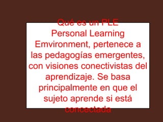 Qué es un PLE 
Personal Learning 
Emvironment, pertenece a 
las pedagogías emergentes, 
con visiones conectivistas del 
aprendizaje. Se basa 
principalmente en que el 
sujeto aprende si está 
concectada 
 
