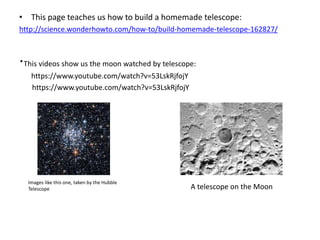• This page teaches us how to build a homemade telescope: 
http://science.wonderhowto.com/how-to/build-homemade-telescope-162827/ 
·This videos show us the moon watched by telescope: 
https://www.youtube.com/watch?v=53LskRjfojY 
https://www.youtube.com/watch?v=53LskRjfojY 
Images like this one, taken by the Hubble 
Telescope A telescope on the Moon 
 