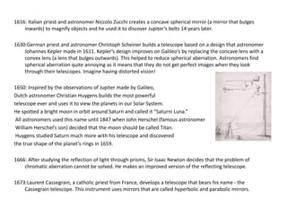 1616: Italian priest and astronomer Niccolo Zucchi creates a concave spherical mirror (a mirror that bulges 
inwards) to magnify objects and he used it to discover Jupiter’s belts 14 years later. 
1630:German priest and astronomer Christoph Scheiner builds a telescope based on a design that astronomer 
Johannes Kepler made in 1611. Kepler’s design improves on Galileo’s by replacing the concave lens with a 
convex lens (a lens that bulges outwards). This helped to reduce spherical aberration. Astronomers find 
spherical aberration quite annoying as it means that they do not get perfect images when they look 
through their telescopes. Imagine having distorted vision! 
1650: Inspired by the observations of Jupiter made by Galileo, 
Dutch astronomer Christian Huygens builds the most powerful 
telescope ever and uses it to view the planets in our Solar System. 
He spotted a bright moon in orbit around Saturn and called it “Saturni Luna.” 
All astronomers used this name until 1847 when John Herschel (famous astronomer 
William Herschel’s son) decided that the moon should be called Titan. 
Huygens studied Saturn much more with his telescope and discovered 
the true shape of the planet’s rings in 1659. 
1666: After studying the reflection of light through prisms, Sir Isaac Newton decides that the problem of 
chromatic aberration cannot be solved. He makes an improved version of the reflecting telescope. 
1673:Laurent Cassegrain, a catholic priest from France, develops a telescope that bears his name - the 
Cassegrain telescope. This instrument uses mirrors that are called hyperbolic and parabolic mirrors. 
 