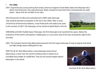 • The 1900s 
1937: Inspired by sky survey work by Karl Jansky, American engineer Grote Reber takes the telescope into a 
whole new dimension: the radio telescope. Reber created an instrument that could basically see radio 
waves - waves that are invisible to our eyes. 
1957:Astronomer Sir Bernard Lovell planned a 250ft radio telescope 
that could be pointed to anywhere in the sky in the 1950s. After a series 
of technical and financial problems, it was finally built and ready to be used 
in the summer of 1957. The telescope can be visited at Jodrell Bank in the UK. 
1990:NASA and ESA’s Hubble Space Telescope, the first telescope to be launched into space. Above the 
turbulence of the Earth’s atmosphere, Hubble gives us a very clear view of the stars and planets right to this 
very day! 
1991: The Compton Gamma Ray Observatory becomes the first space telescope to look at objects that belch 
out high energy waves called gamma rays. 
1995:The W. M. Keck Observatory, a two-telescope astronomical 
observatory, is built near the summit of Mauna Kea in Hawaii at an 
incredibly dizzy height of 13,600 feet. They are the second largest optical 
telescopes in the world. 
Courtesy W. M. Keck Observatory 
 