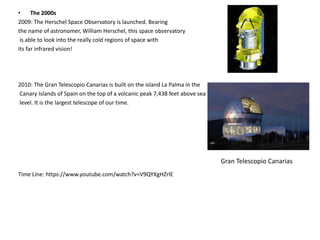 • The 2000s 
2009: The Herschel Space Observatory is launched. Bearing 
the name of astronomer, William Herschel, this space observatory 
is able to look into the really cold regions of space with 
its far infrared vision! 
2010: The Gran Telescopio Canarias is built on the island La Palma in the 
Canary Islands of Spain on the top of a volcanic peak 7,438 feet above sea 
level. It is the largest telescope of our time. 
Time Line: https://www.youtube.com/watch?v=V9QYXgHZrlE 
Gran Telescopio Canarias 
 