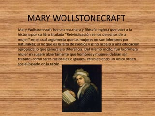 MARY WOLLSTONECRAFT
Mary Wollstonecraft fue una escritora y filósofa inglesa que pasó a la
historia por su libro titulado “Reivindicación de los derechos de la
mujer”, en el cual argumenta que las mujeres no son inferiores por
naturaleza, si no que es la falta de medios y el no acceso a una educación
apropiada lo que genera esa diferencia. Del mismo modo, fue la primera
mujer en sugerir abiertamente que hombres y mujeres debían ser
tratados como seres racionales e iguales, estableciendo un único orden
social basado en la razón.
 