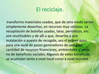 El reciclaje.
transforma materiales usados, que de otro modo serían
simplemente desechos, en recursos muy valiosos. La
recopilación de botellas usadas, latas, periódicos, etc.
son reutilizables y de allí a que, llevarlos a una
instalación o puesto de recogida, sea el primer paso
para una serie de pasos generadores de una gran
cantidad de recursos financieros, ambientales y cómo
no de beneficios sociales. Algunos de estos beneficios
se acumulan tanto a nivel local como a nivel mundial.
 