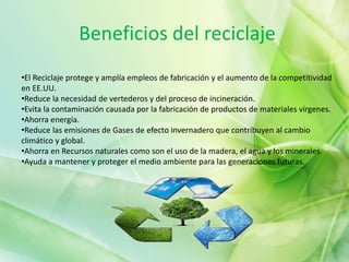 Beneficios del reciclaje
•El Reciclaje protege y amplía empleos de fabricación y el aumento de la competitividad
en EE.UU.
•Reduce la necesidad de vertederos y del proceso de incineración.
•Evita la contaminación causada por la fabricación de productos de materiales vírgenes.
•Ahorra energía.
•Reduce las emisiones de Gases de efecto invernadero que contribuyen al cambio
climático y global.
•Ahorra en Recursos naturales como son el uso de la madera, el agua y los minerales.
•Ayuda a mantener y proteger el medio ambiente para las generaciones futuras.
 