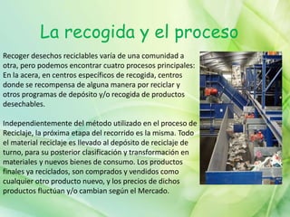 La recogida y el proceso
Recoger desechos reciclables varía de una comunidad a
otra, pero podemos encontrar cuatro procesos principales:
En la acera, en centros específicos de recogida, centros
donde se recompensa de alguna manera por reciclar y
otros programas de depósito y/o recogida de productos
desechables.
Independientemente del método utilizado en el proceso de
Reciclaje, la próxima etapa del recorrido es la misma. Todo
el material reciclaje es llevado al depósito de reciclaje de
turno, para su posterior clasificación y transformación en
materiales y nuevos bienes de consumo. Los productos
finales ya reciclados, son comprados y vendidos como
cualquier otro producto nuevo, y los precios de dichos
productos fluctúan y/o cambian según el Mercado.
 