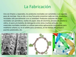 La Fabricación
Una vez limpios y separados, los productos reciclados son sometidos a un segundo
paso de reciclaje. Hoy en día, es muy frecuente encontrar cada vez más, productos
reciclados sólo parcialmente o en su totalidad. Productos comunes del hogar
reciclados son periódicos, toallas de papel, latas de aluminio, envases de plástico y
vidrio, el acero y/o botellas de detergente entre otros muchos artículos. Los
materiales reciclados también se utilizan para otras aplicaciones innovadoras para
mobiliario urbano; ej. en el asfalto para carreteras, en los bancos del parque o
puentes peatonales, etc.
 