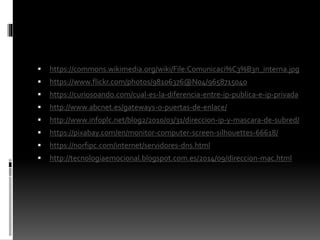  https://commons.wikimedia.org/wiki/File:Comunicaci%C3%B3n_interna.jpg
 https://www.flickr.com/photos/98106376@N04/9658715040
 https://curiosoando.com/cual-es-la-diferencia-entre-ip-publica-e-ip-privada
 http://www.abcnet.es/gateways-o-puertas-de-enlace/
 http://www.infoplc.net/blog2/2010/03/31/direccion-ip-y-mascara-de-subred/
 https://pixabay.com/en/monitor-computer-screen-silhouettes-66618/
 https://norfipc.com/internet/servidores-dns.html
 http://tecnologiaemocional.blogspot.com.es/2014/09/direccion-mac.html
 