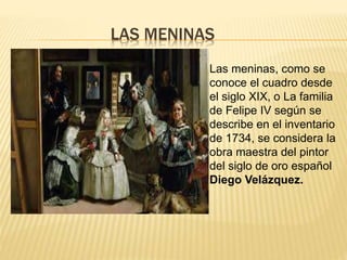 LAS MENINAS
Las meninas, como se
conoce el cuadro desde
el siglo XIX, o La familia
de Felipe IV según se
describe en el inventario
de 1734, se considera la
obra maestra del pintor
del siglo de oro español
Diego Velázquez.
 