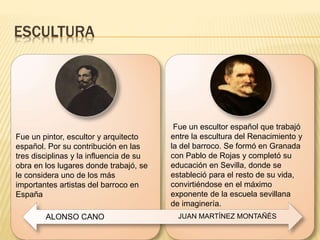 ESCULTURA
Fue un pintor, escultor y arquitecto
español. Por su contribución en las
tres disciplinas y la influencia de su
obra en los lugares donde trabajó, se
le considera uno de los más
importantes artistas del barroco en
España
Fue un escultor español que trabajó
entre la escultura del Renacimiento y
la del barroco. Se formó en Granada
con Pablo de Rojas y completó su
educación en Sevilla, donde se
estableció para el resto de su vida,
convirtiéndose en el máximo
exponente de la escuela sevillana
de imaginería.
ALONSO CANO JUAN MARTÍNEZ MONTAÑÉS
 