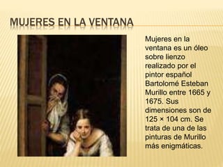 MUJERES EN LA VENTANA
Mujeres en la
ventana es un óleo
sobre lienzo
realizado por el
pintor español
Bartolomé Esteban
Murillo entre 1665 y
1675. Sus
dimensiones son de
125 × 104 cm. Se
trata de una de las
pinturas de Murillo
más enigmáticas.
 