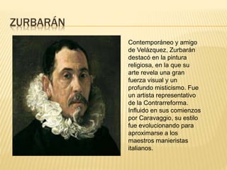 ZURBARÁN
Contemporáneo y amigo
de Velázquez, Zurbarán
destacó en la pintura
religiosa, en la que su
arte revela una gran
fuerza visual y un
profundo misticismo. Fue
un artista representativo
de la Contrarreforma.
Influido en sus comienzos
por Caravaggio, su estilo
fue evolucionando para
aproximarse a los
maestros manieristas
italianos.
 