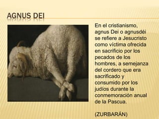 AGNUS DEI
En el cristianismo,
agnus Dei o agnusdéi
se refiere a Jesucristo
como víctima ofrecida
en sacrificio por los
pecados de los
hombres, a semejanza
del cordero que era
sacrificado y
consumido por los
judíos durante la
conmemoración anual
de la Pascua.
(ZURBARÁN)
 