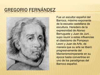 GREGORIO FERNÁNDEZ
Fue un escultor español del
Barroco, máximo exponente
de la escuela castellana de
escultura. Heredero de la
expresividad de Alonso
Berruguete y Juan de Juni ,
supo reunir a estas influencias
el clasicismo de Pompeyo
Leoni y Juan de Arfe, de
manera que su arte se liberó
progresivamente del
Manierismoimperante en su
época hasta convertirse en
uno de los paradigmas del
Barroco español.
 