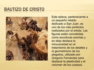 BAUTIZO DE CRISTO
Este relieve, perteneciente a
un pequeño retablo
dedicado a San Juan, es
uno de los más perfectos
realizados por el artista. Las
figuras están concebidas
como esculturas exentas y
en ellas destaca la
minuciosidad en el
tratamiento de los detalles y
el geometrismo de los
plegados, utilizado por
Gregorio Fernández para
destacar la plasticidad y el
volumen de los cuerpos.
 