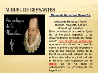 MIGUEL DE CERVANTES
Miguel de Cervantes Saavedra.
(Alcalá de Henares ) fue un
soldado, novelista, poeta y
dramaturgo español.
Está considerado la máxima figura
de la literatura española y es
universalmente conocido por haber
escrito Don Quijote de la Mancha,
que muchos críticos han descrito
como la primera novela moderna y
una de las mejores obras de la
literatura universal, además de ser
el libro más editado y traducido de
la historia, solo superado por la
Biblia. Se le ha dado el
sobrenombre de «Príncipe de los
Ingenios».
 