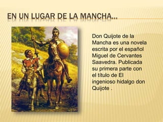 EN UN LUGAR DE LA MANCHA…
Don Quijote de la
Mancha es una novela
escrita por el español
Miguel de Cervantes
Saavedra. Publicada
su primera parte con
el título de El
ingenioso hidalgo don
Quijote .
 
