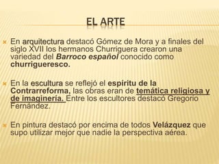 EL ARTE
 En arquitectura destacó Gómez de Mora y a finales del
siglo XVII los hermanos Churriguera crearon una
variedad del Barroco español conocido como
churrigueresco.
 En la escultura se reflejó el espíritu de la
Contrarreforma, las obras eran de temática religiosa y
de imaginería. Entre los escultores destacó Gregorio
Fernández.
 En pintura destacó por encima de todos Velázquez que
supo utilizar mejor que nadie la perspectiva aérea.
 