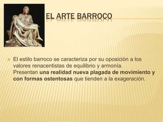 EL ARTE BARROCO

 El estilo barroco se caracteriza por su oposición a los
valores renacentistas de equilibrio y armonía.
Presentan una realidad nueva plagada de movimiento y
con formas ostentosas que tienden a la exageración.
 