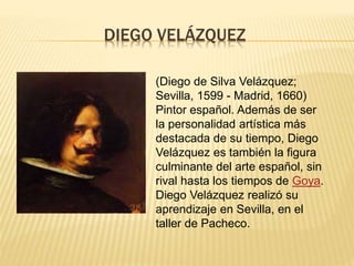 DIEGO VELÁZQUEZ
(Diego de Silva Velázquez;
Sevilla, 1599 - Madrid, 1660)
Pintor español. Además de ser
la personalidad artística más
destacada de su tiempo, Diego
Velázquez es también la figura
culminante del arte español, sin
rival hasta los tiempos de Goya.
Diego Velázquez realizó su
aprendizaje en Sevilla, en el
taller de Pacheco.
 