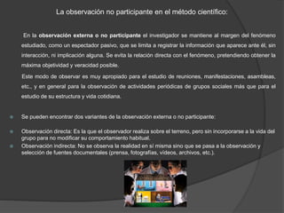 La observación no participante en el método científico:
En la observación externa o no participante el investigador se mantiene al margen del fenómeno
estudiado, como un espectador pasivo, que se limita a registrar la información que aparece ante él, sin
interacción, ni implicación alguna. Se evita la relación directa con el fenómeno, pretendiendo obtener la
máxima objetividad y veracidad posible.
Este modo de observar es muy apropiado para el estudio de reuniones, manifestaciones, asambleas,
etc., y en general para la observación de actividades periódicas de grupos sociales más que para el
estudio de su estructura y vida cotidiana.
 Se pueden encontrar dos variantes de la observación externa o no participante:
 Observación directa: Es la que el observador realiza sobre el terreno, pero sin incorporarse a la vida del
grupo para no modificar su comportamiento habitual.
 Observación indirecta: No se observa la realidad en sí misma sino que se pasa a la observación y
selección de fuentes documentales (prensa, fotografías, vídeos, archivos, etc.).
 