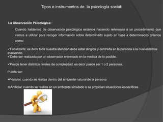 Tipos e instrumentos de la psicología social:
La Observación Psicológica:
Cuando hablamos de observación psicológica estamos haciendo referencia a un procedimiento que
vamos a utilizar para recoger información sobre determinado sujeto en base a determinados criterios
como:
Focalizada: es decir toda nuestra atención debe estar dirigida y centrada en la persona a la cual estamos
evaluando.
Debe ser realizada por un observador entrenado en la medida de lo posible.
Puede tener distintos niveles de complejidad, es decir puede ser 1 o 2 personas.
Puede ser:
Natural: cuando se realiza dentro del ambiente natural de la persona
Artificial: cuando se realiza en un ambiente simulado o se propician situaciones específicas.
 