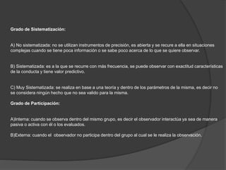 Grado de Sistematización:
A) No sistematizada: no se utilizan instrumentos de precisión, es abierta y se recure a ella en situaciones
complejas cuando se tiene poca información o se sabe poco acerca de lo que se quiere observar.
B) Sistematizada: es a la que se recurre con más frecuencia, se puede observar con exactitud características
de la conducta y tiene valor predictivo.
C) Muy Sistematizada: se realiza en base a una teoría y dentro de los parámetros de la misma, es decir no
se considera ningún hecho que no sea valido para la misma.
Grado de Participación:
A)Interna: cuando se observa dentro del mismo grupo, es decir el observador interactúa ya sea de manera
pasiva o activa con él o los evaluados.
B)Externa: cuando el observador no participa dentro del grupo al cual se le realiza la observación.
 
