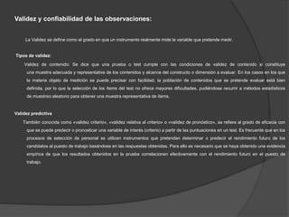 Validez y confiabilidad de las observaciones:
La Validez se define como el grado en que un instrumento realmente mide la variable que pretende medir.
Tipos de validez:
Validez de contenido: Se dice que una prueba o test cumple con las condiciones de validez de contenido si constituye
una muestra adecuada y representativa de los contenidos y alcance del constructo o dimensión a evaluar. En los casos en los que
la materia objeto de medición se puede precisar con facilidad, la población de contenidos que se pretende evaluar está bien
definida, por lo que la selección de los ítems del test no ofrece mayores dificultades, pudiéndose recurrir a métodos estadísticos
de muestreo aleatorio para obtener una muestra representativa de ítems.
Validez predictiva
También conocida como «validez criterio», «validez relativa al criterio» o «validez de pronóstico», se refiere al grado de eficacia con
que se puede predecir o pronosticar una variable de interés (criterio) a partir de las puntuaciones en un test. Es frecuente que en los
procesos de selección de personal se utilicen instrumentos que pretendan determinar o predecir el rendimiento futuro de los
candidatos al puesto de trabajo basándose en las respuestas obtenidas. Para ello es necesario que se haya obtenido una evidencia
empírica de que los resultados obtenidos en la prueba correlacionen efectivamente con el rendimiento futuro en el puesto de
trabajo.
 