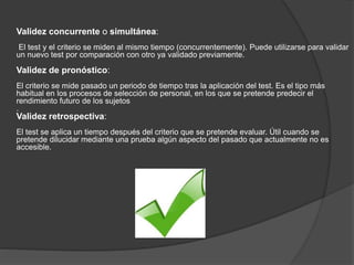 Validez concurrente o simultánea:
El test y el criterio se miden al mismo tiempo (concurrentemente). Puede utilizarse para validar
un nuevo test por comparación con otro ya validado previamente.
Validez de pronóstico:
El criterio se mide pasado un periodo de tiempo tras la aplicación del test. Es el tipo más
habitual en los procesos de selección de personal, en los que se pretende predecir el
rendimiento futuro de los sujetos
.
Validez retrospectiva:
El test se aplica un tiempo después del criterio que se pretende evaluar. Útil cuando se
pretende dilucidar mediante una prueba algún aspecto del pasado que actualmente no es
accesible.
 