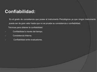 Confiabilidad:
Es el grado de consistencia que posee el instrumento Psicológicos ya que ningún instrumento
puede ser de gran valor hasta que no se pruebe su consistencia o confiabilidad.
Técnicas para obtener la confiabilidad:
 Confiabilidad a través del tiempo.
 Consistencia Interna.
 Confiabilidad entre evaluadores.
 