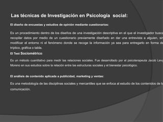 Las técnicas de Investigación en Psicología social:
El diseño de encuestas y estudios de opinión mediante cuestionarios:
Es un procedimiento dentro de los diseños de una investigación descriptiva en el que el investigador busca
recopilar datos por medio de un cuestionario previamente diseñado en dar una entrevista a alguien, sin
modificar el entorno ni el fenómeno donde se recoge la información ya sea para entregarlo en forma de
tríptico, gráfica o tabla.
El Test Sociométrico:
Es un método cuantitativo para medir las relaciones sociales. Fue desarrollado por el psicoterapeuta Jacob Levy
Moreno en sus estudios sobre la relación entre las estructuras sociales y el bienestar psicológico.
El análisis de contenido aplicada a publicidad, marketing y ventas:
Es una metodología de las disciplinas sociales y mercantiles que se enfoca al estudio de los contenidos de la
comunicación.
 