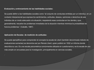 Evaluación y entrenamiento de las habilidades sociales:
Se puede definir a las habilidades sociales como “al conjunto de conductas emitidas por un individuo, en un
contexto interpersonal que expresa los sentimientos, actitudes, deseos, opiniones o derechos de ese
individuo de un modo adecuado a la situación, respetando esas conductas en los demás y que,
generalmente, resuelve los problemas inmediatos de la situación mientras minimiza la probabilidad de
futuros problemas.” (Caballo, 1987)
Aplicación de Escalas de medición de actitudes:
Se puede ejemplificar para comprender el concepto la escala de Likert (también denominada método de
evaluaciones sumarias) se denomina así por Rensis Likert, quien publicó en 1932 un informe donde
describía su uso. Es una escala psicométrica comúnmente utilizada en cuestionarios y es la escala de uso
más amplio en encuestas para la investigación, principalmente en ciencias sociales.
.
 