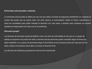 Entrevistas estructuradas o abiertas:
La entrevista estructurada se define por ser una que utiliza una lista de preguntas predefinida con respecto al
campo del puesto que se quiere cubrir. De esta manera, el entrevistador realiza el mismo cuestionario a
todos los candidatos para poder manejar la situación con más orden y también para comparar de manera
equitativa el desempeño de cada uno en la entrevista.
Discusión grupal:
Las técnicas de discusión grupal se definen como una serie de actividades en las que en un grupo de
trabajo se exponen sus puntos de vista o razones que las personas quiere compartir según el tema que
esten hablando, en un grupo de personas tenga conocimiento de los diversos puntos de vista que se han
dado; extrae conclusiones sobre ellos y se hace el resumen final.
Las técnicas de dinámica grupal para la intervención psicosocial
.
 