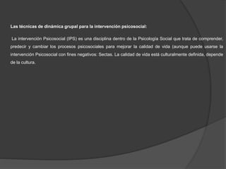Las técnicas de dinámica grupal para la intervención psicosocial:
La intervención Psicosocial (IPS) es una disciplina dentro de la Psicología Social que trata de comprender,
predecir y cambiar los procesos psicosociales para mejorar la calidad de vida (aunque puede usarse la
intervención Psicosocial con fines negativos: Sectas. La calidad de vida está culturalmente definida, depende
de la cultura.
 