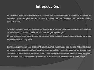 Introducción:
La psicología social es el análisis de la conducta social. Lo que interesa a la psicología social son las
relaciones entre las personas en la vida y cuales son los procesos que explican nuestro
comportamiento.
Tanto las relaciones como los procesos, son las que van a explicar nuestro comportamiento, estos le da
un peso muy importante a lo social, no sólo a lo biológico y psicológico.
En otro orden de ideas, cabe destacar los métodos de investigación en la Psicología Social por lo cual
se puede destacar lo siguiente:
El método experimental: para encontrar la causa, cuando hablamos de este método, hablamos de que
se crea en una situación artificial completamente controlada y además tratamos de detectar esas
relaciones causales a través de la manipulación, es muy importante controlar todas las variables que no
nos interesan para asegurarnos de que la causa es de la variable independiente: máximo control.
 